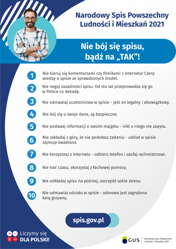 Na górze grafiki jest napis: Narodowy Spis Powszechny Ludności i Mieszkań 2021. Poniżej jest tytuł grafiki: Nie bój się spisu, bądź na TAK! Pod tytułem umieszczono dziesięć punktów: 1. Nie kieruj się komentarzami czy filmikami z Internetu! Czerp wiedzę o spisie ze sprawdzonych źródeł. 2. Nie neguj zasadności spisu. Od stu lat przeprowadza się go w Polsce co dekadę. 3. Nie odmawiaj uczestnictwa w spisie - jest on legalny i obowiązkowy 4. Nie bój się o swoje dane, są bezpieczne 5. Nie podawaj informacji o swoim majątku – nikt o niego nie zapyta 6. Nie zakładaj z góry, że nie podołasz zadaniu - udział w spisie zajmuje kwadrans 7. Nie korzystasz z Internetu - odbierz telefon i zaufaj rachmistrzowi 8. Nie trać czasu, skorzystaj z fachowej pomocy 9. Nie odkładaj spisu na później, oszczędź sobie stresu 10. Nie odmawiaj udziału w spisie – odmowa jest zagrożona karą grzywny Pod punktami jest napis: spis.gov.pl Na dole grafiki są cztery małe koła ze znakami dodawania, odejmowania, mnożenia i dzielenia, obok nich napis: Liczymy się dla Polski! W prawym dolnym rogu jest logotyp spisu: dwa nachodzące na siebie pionowo koła, GUS, pionowa kreska, Narodowy Spis Powszechny Ludności i Mieszkań 2021.